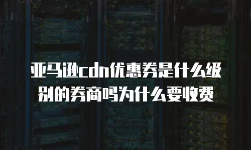 亚马逊cdn优惠券是什么级别的券商吗为什么要收费