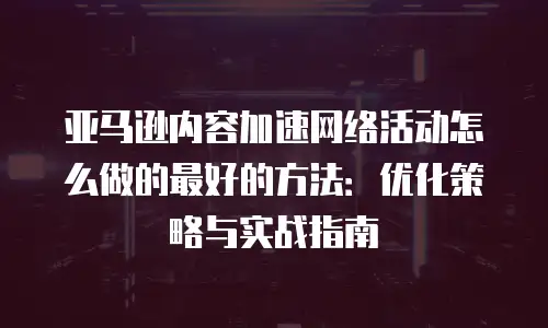 亚马逊内容加速网络活动怎么做的最好的方法：优化策略与实战指南