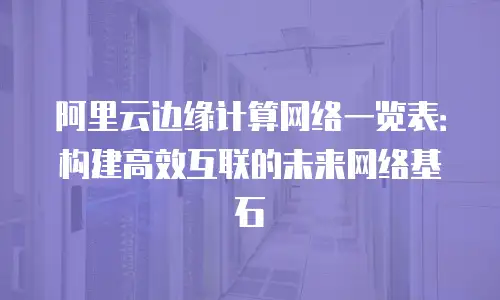 阿里云边缘计算网络一览表：构建高效互联的未来网络基石
