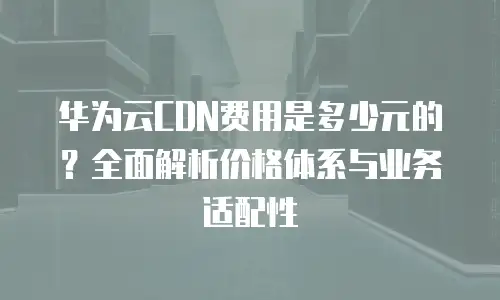 华为云CDN费用是多少元的？全面解析价格体系与业务适配性