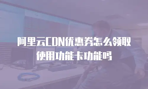 阿里云CDN优惠券怎么领取使用功能卡功能吗
