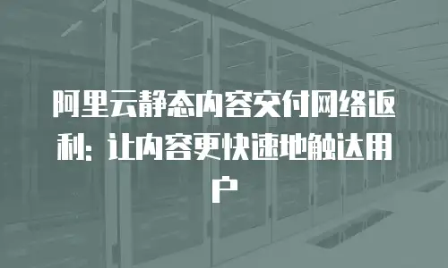 阿里云静态内容交付网络返利: 让内容更快速地触达用户