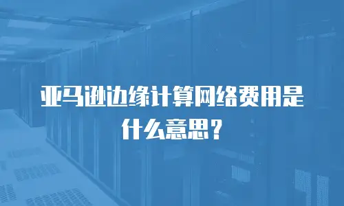亚马逊边缘计算网络费用是什么意思？