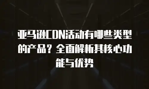 亚马逊CDN活动有哪些类型的产品？全面解析其核心功能与优势