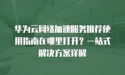 华为云网络加速服务推荐使用指南在哪里打开？一站式解决方案详解