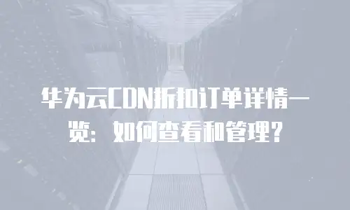 华为云CDN折扣订单详情一览：如何查看和管理？