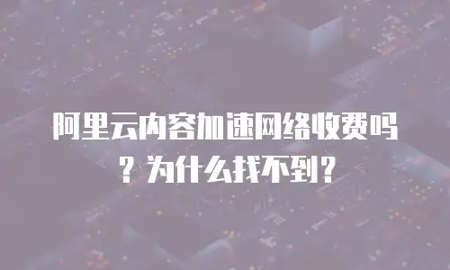 阿里云内容加速网络收费吗？为什么找不到？