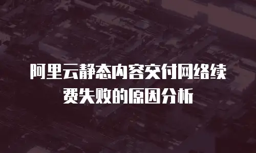 阿里云静态内容交付网络续费失败的原因分析