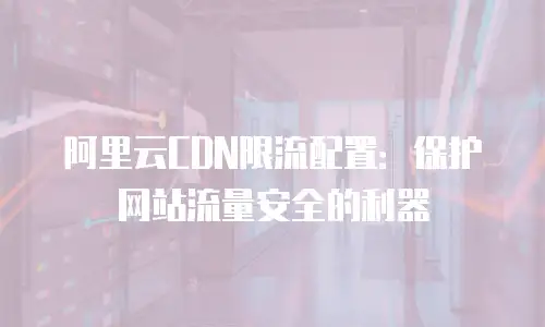 阿里云CDN限流配置：保护网站流量安全的利器