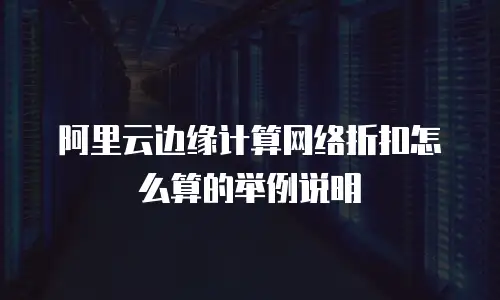 阿里云边缘计算网络折扣怎么算的举例说明