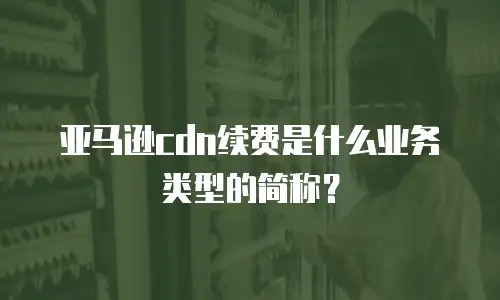 亚马逊cdn续费是什么业务类型的简称？