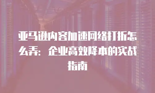 亚马逊内容加速网络打折怎么弄：企业高效降本的实战指南