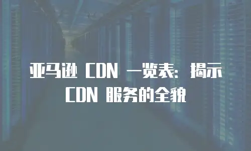 亚马逊 CDN 一览表：揭示 CDN 服务的全貌