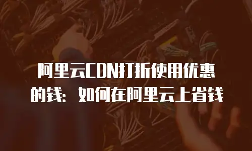 阿里云CDN打折使用优惠劵的钱：如何在阿里云上省钱