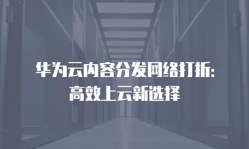 华为云内容分发网络打折：高效上云新选择