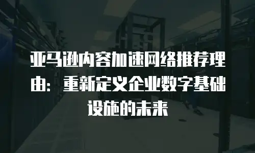 亚马逊内容加速网络推荐理由：重新定义企业数字基础设施的未来