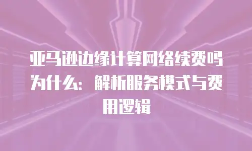 亚马逊边缘计算网络续费吗为什么：解析服务模式与费用逻辑