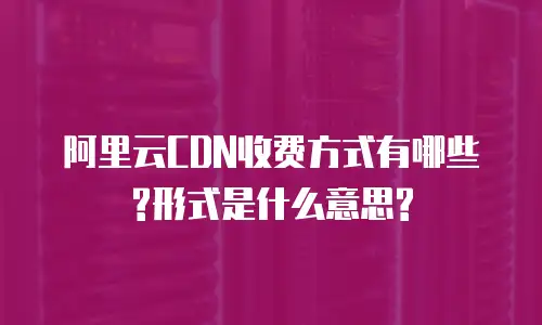 阿里云CDN收费方式有哪些?形式是什么意思?