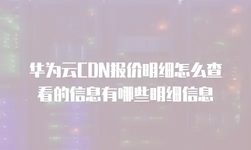 华为云CDN报价明细怎么查看的信息有哪些明细信息
