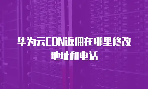 华为云CDN返佣在哪里修改地址和电话