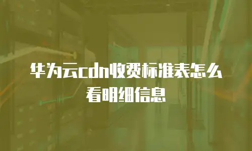 华为云cdn收费标准表怎么看明细信息