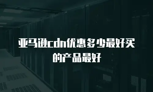 亚马逊cdn优惠多少最好买的产品最好