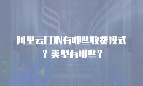 阿里云CDN有哪些收费模式？类型有哪些？