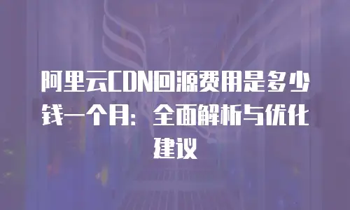 阿里云CDN回源费用是多少钱一个月：全面解析与优化建议