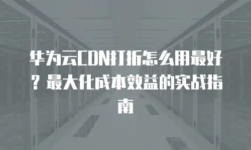华为云CDN打折怎么用最好？最大化成本效益的实战指南