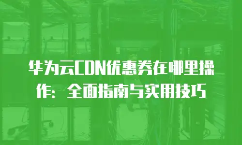 华为云CDN优惠券在哪里操作：全面指南与实用技巧