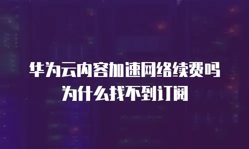 华为云内容加速网络续费吗为什么找不到订阅
