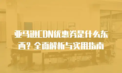 亚马逊CDN优惠券是什么东西？全面解析与实用指南