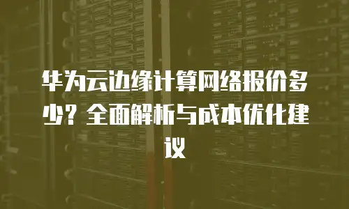 华为云边缘计算网络报价多少？全面解析与成本优化建议