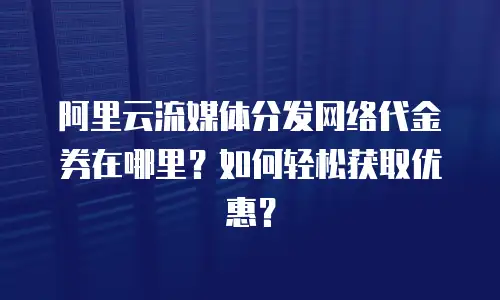 阿里云流媒体分发网络代金券在哪里？如何轻松获取优惠？