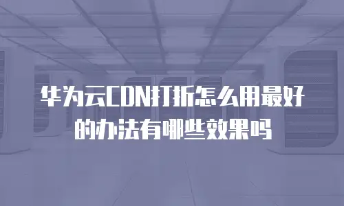 华为云CDN打折怎么用最好的办法有哪些效果吗