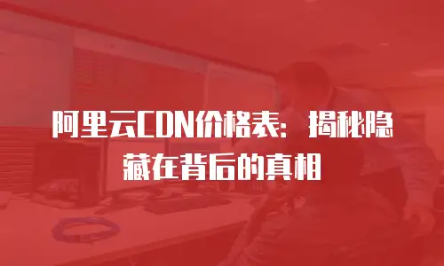 阿里云CDN价格表：揭秘隐藏在背后的真相