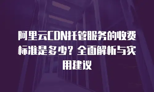 阿里云CDN托管服务的收费标准是多少？全面解析与实用建议