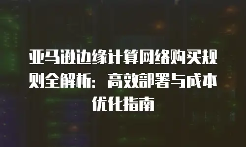 亚马逊边缘计算网络购买规则全解析：高效部署与成本优化指南