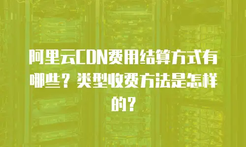 阿里云CDN费用结算方式有哪些？类型收费方法是怎样的？