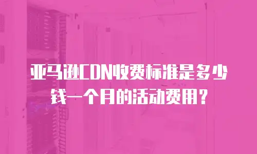 亚马逊CDN收费标准是多少钱一个月的活动费用？