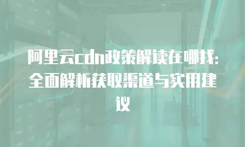阿里云cdn政策解读在哪找：全面解析获取渠道与实用建议