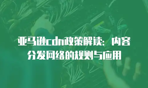 亚马逊cdn政策解读：内容分发网络的规则与应用