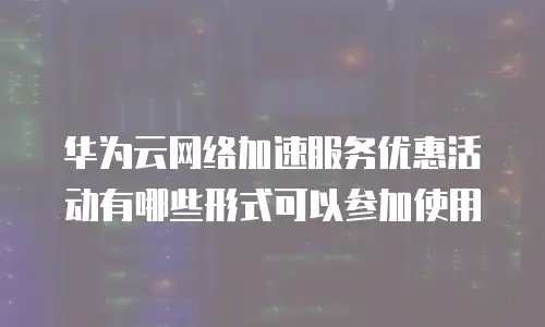 华为云网络加速服务优惠活动有哪些形式可以参加使用