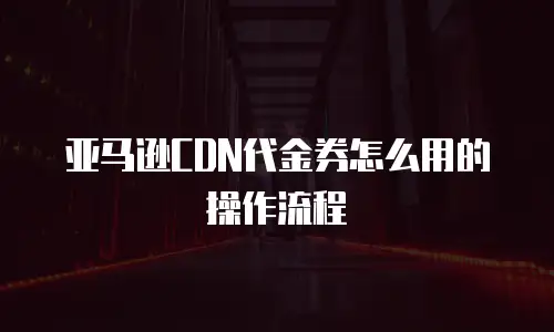 亚马逊CDN代金券怎么用的操作流程
