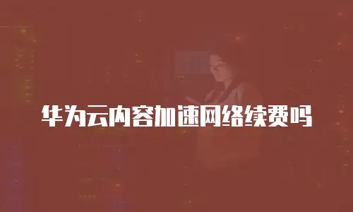 华为云内容加速网络续费吗