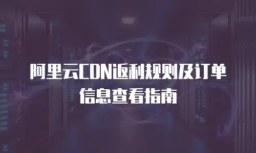 阿里云CDN返利规则及订单信息查看指南