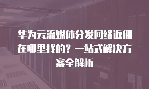 华为云流媒体分发网络返佣在哪里找的？一站式解决方案全解析