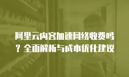 阿里云内容加速网络收费吗？全面解析与成本优化建议