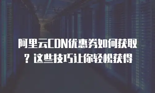 阿里云CDN优惠券如何获取？这些技巧让你轻松获得