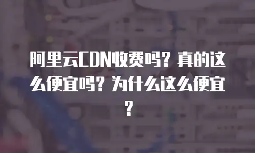 阿里云CDN收费吗？真的这么便宜吗？为什么这么便宜？